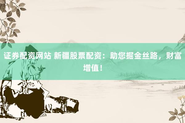 证券配资网站 新疆股票配资：助您掘金丝路，财富增值！