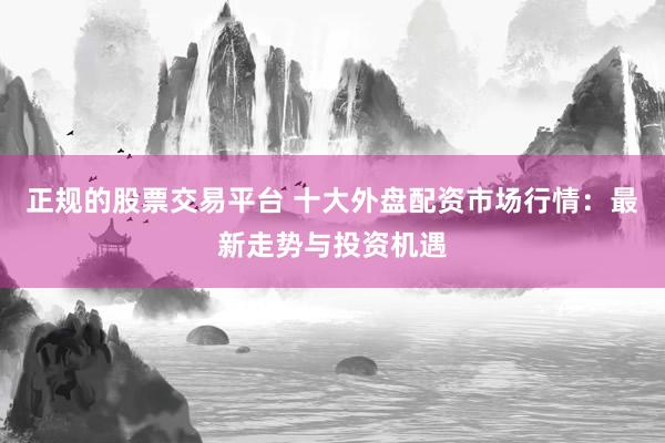 正规的股票交易平台 十大外盘配资市场行情：最新走势与投资机遇