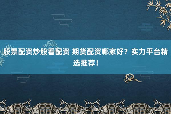 股票配资炒股看配资 期货配资哪家好？实力平台精选推荐！