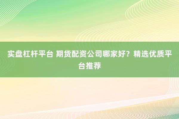 实盘杠杆平台 期货配资公司哪家好？精选优质平台推荐