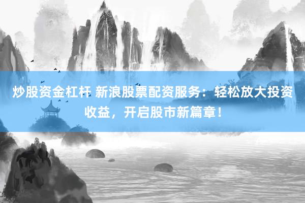 炒股资金杠杆 新浪股票配资服务：轻松放大投资收益，开启股市新篇章！