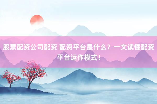 股票配资公司配资 配资平台是什么？一文读懂配资平台运作模式！