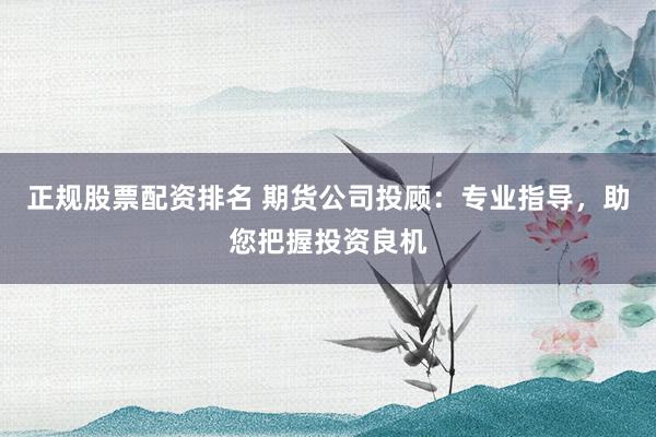 正规股票配资排名 期货公司投顾：专业指导，助您把握投资良机
