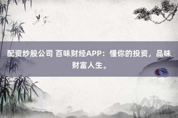 配资炒股公司 百味财经APP：懂你的投资，品味财富人生。