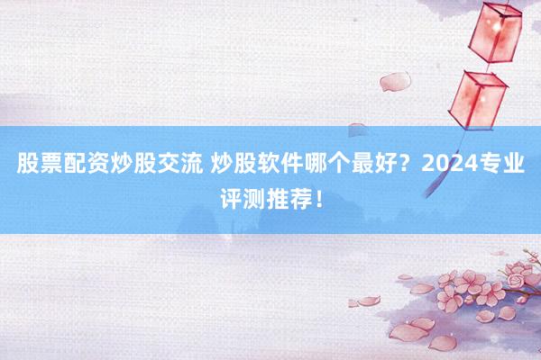 股票配资炒股交流 炒股软件哪个最好？2024专业评测推荐！