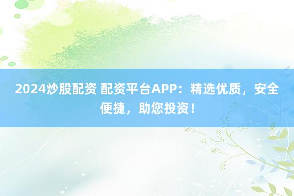 2024炒股配资 配资平台APP:精选优质,安全便捷,助您投资!