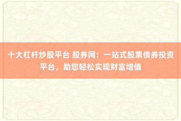 十大杠杆炒股平台 股券网：一站式股票债券投资平台，助您轻松实现财富增值
