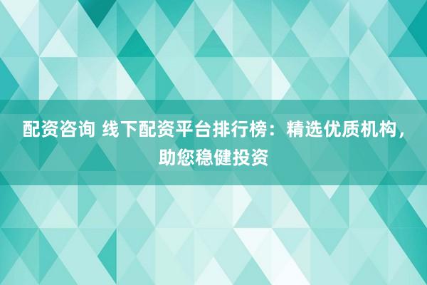 配资咨询 线下配资平台排行榜：精选优质机构，助您稳健投资