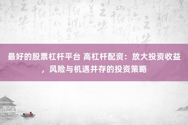 最好的股票杠杆平台 高杠杆配资：放大投资收益，风险与机遇并存的投资策略