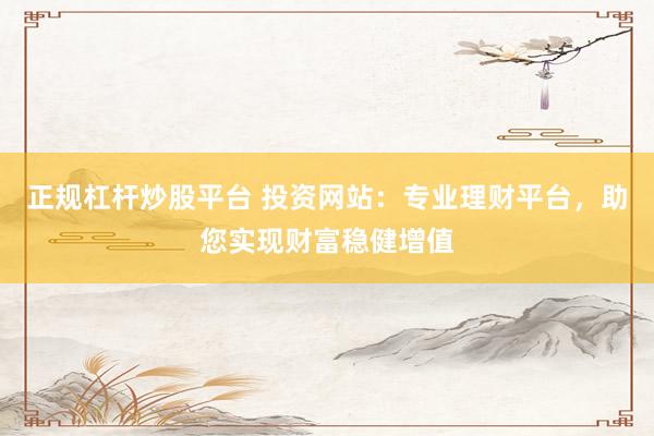 正规杠杆炒股平台 投资网站：专业理财平台，助您实现财富稳健增值