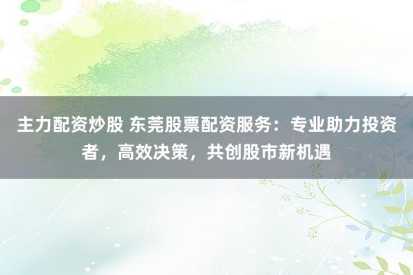 主力配资炒股 东莞股票配资服务:专业助力投资者,高效决策,共创股市新机遇