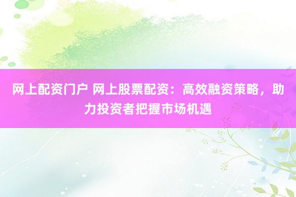 网上配资门户 网上股票配资：高效融资策略，助力投资者把握市场机遇
