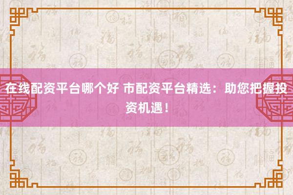 在线配资平台哪个好 市配资平台精选:助您把握投资机遇!