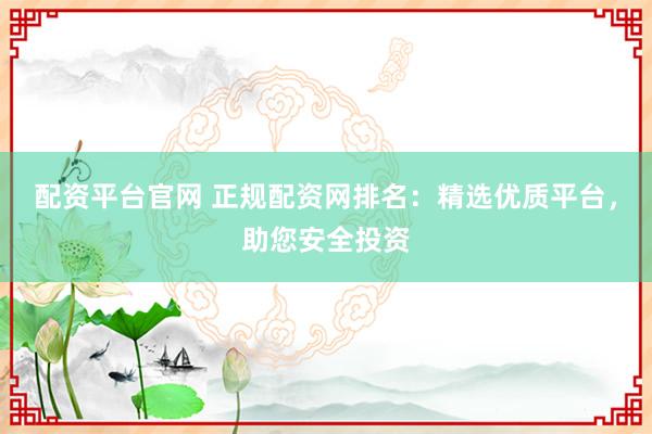 配资平台官网 正规配资网排名：精选优质平台，助您安全投资