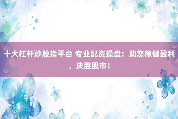 十大杠杆炒股指平台 专业配资操盘：助您稳健盈利，决胜股市！