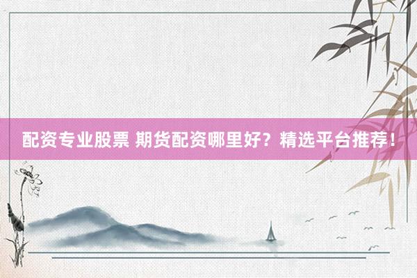 配资专业股票 期货配资哪里好？精选平台推荐！