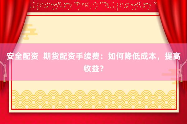 安全配资  期货配资手续费：如何降低成本，提高收益？