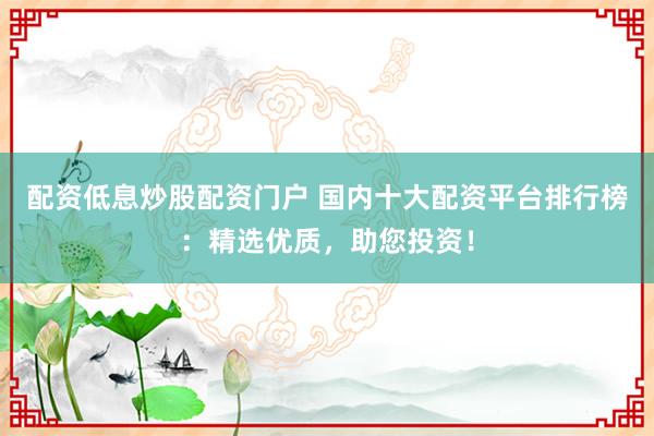 配资低息炒股配资门户 国内十大配资平台排行榜：精选优质，助您投资！