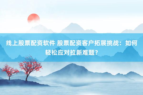 线上股票配资软件 股票配资客户拓展挑战:如何轻松应对拉新难题?