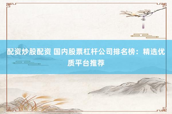 配资炒股配资 国内股票杠杆公司排名榜：精选优质平台推荐