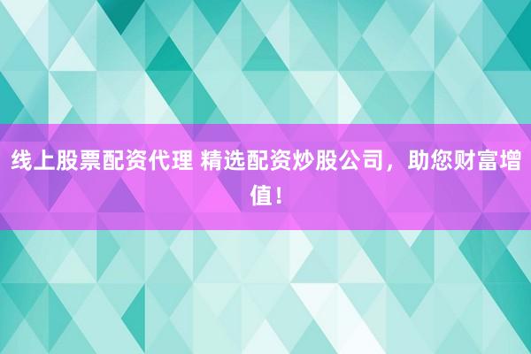 线上股票配资代理 精选配资炒股公司，助您财富增值！