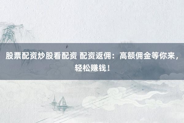 股票配资炒股看配资 配资返佣：高额佣金等你来，轻松赚钱！