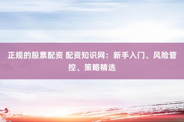 正规的股票配资 配资知识网：新手入门、风险管控、策略精选