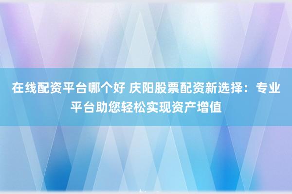 在线配资平台哪个好 庆阳股票配资新选择：专业平台助您轻松实现资产增值