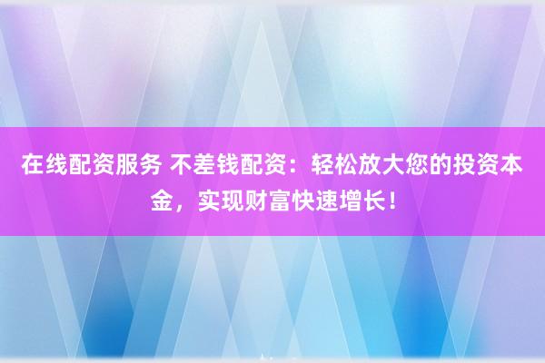 在线配资服务 不差钱配资：轻松放大您的投资本金，实现财富快速增长！