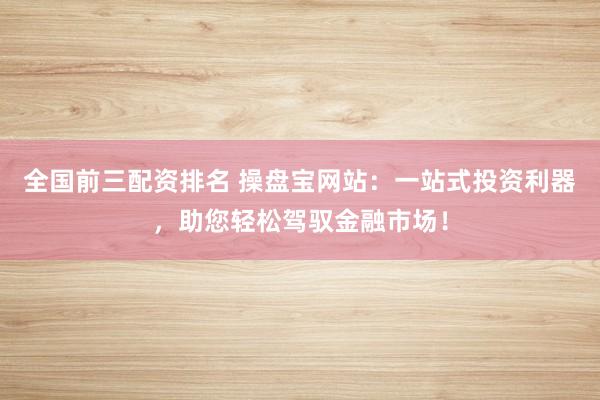全国前三配资排名 操盘宝网站：一站式投资利器，助您轻松驾驭金融市场！