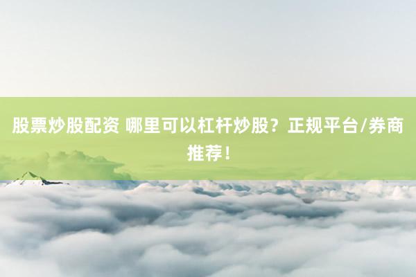 股票炒股配资 哪里可以杠杆炒股？正规平台/券商推荐！