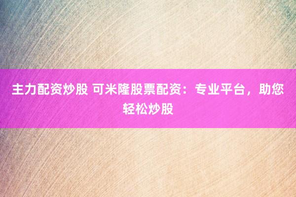 主力配资炒股 可米隆股票配资：专业平台，助您轻松炒股