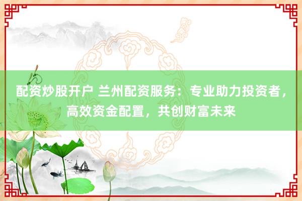 配资炒股开户 兰州配资服务：专业助力投资者，高效资金配置，共创财富未来